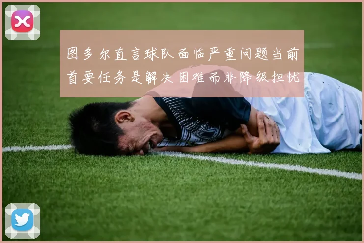 图多尔直言球队面临严重问题当前首要任务是解决困难而非降级担忧