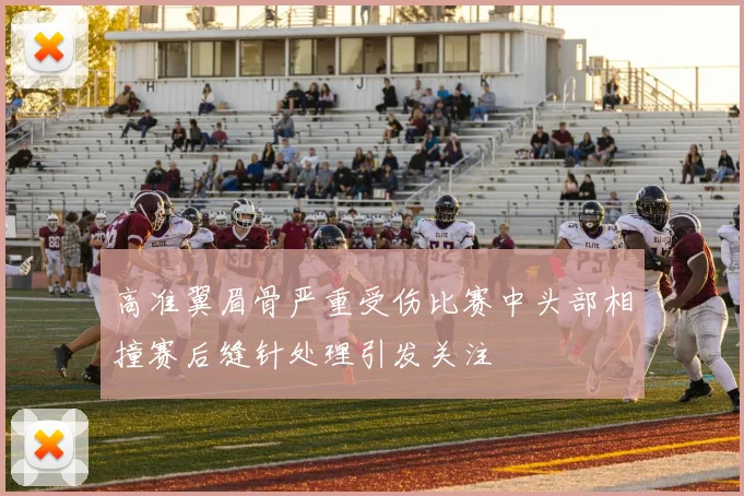 高准翼眉骨严重受伤比赛中头部相撞赛后缝针处理引发关注