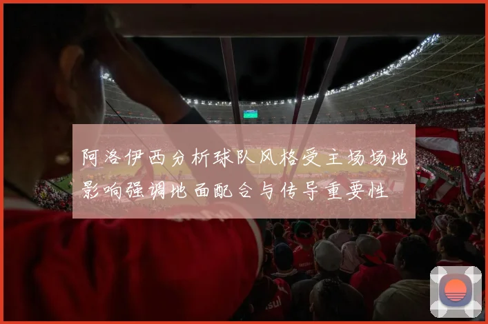 阿洛伊西分析球队风格受主场场地影响强调地面配合与传导重要性