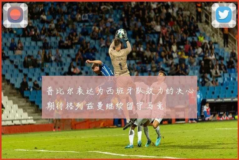 普比尔表达为西班牙队效力的决心期待格列兹曼继续留守马竞