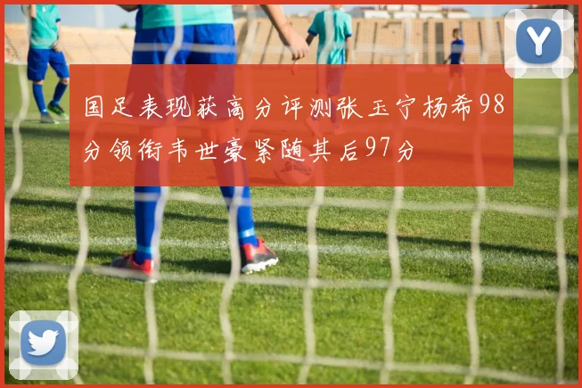 国足表现获高分评测张玉宁杨希98分领衔韦世豪紧随其后97分