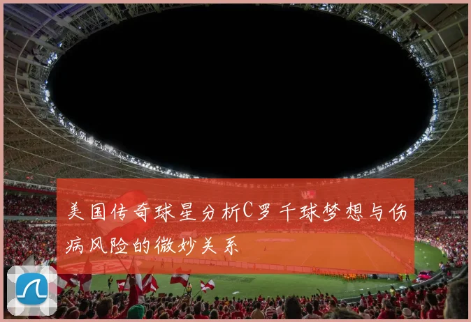 美国传奇球星分析C罗千球梦想与伤病风险的微妙关系