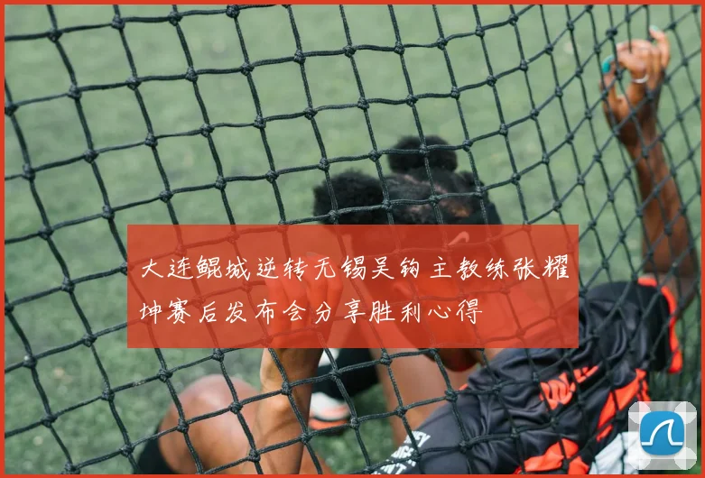 大连鲲城逆转无锡吴钩主教练张耀坤赛后发布会分享胜利心得