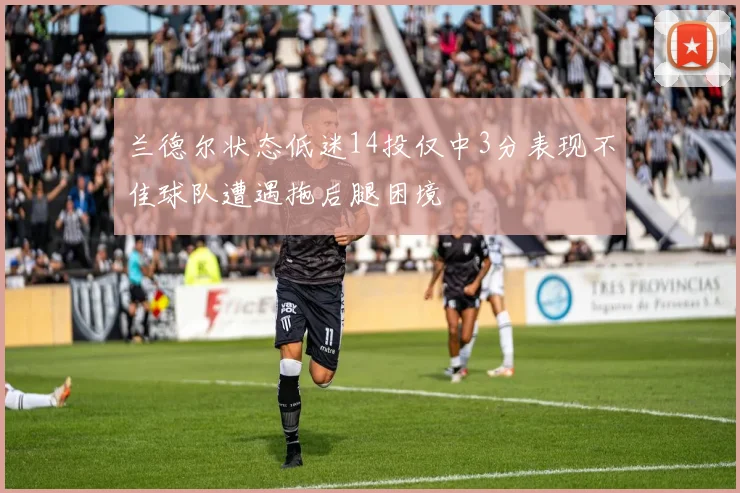 兰德尔状态低迷14投仅中3分表现不佳球队遭遇拖后腿困境