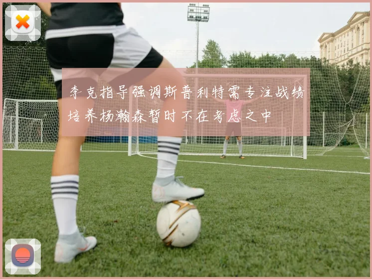 李克指导强调斯普利特需专注战绩培养杨瀚森暂时不在考虑之中