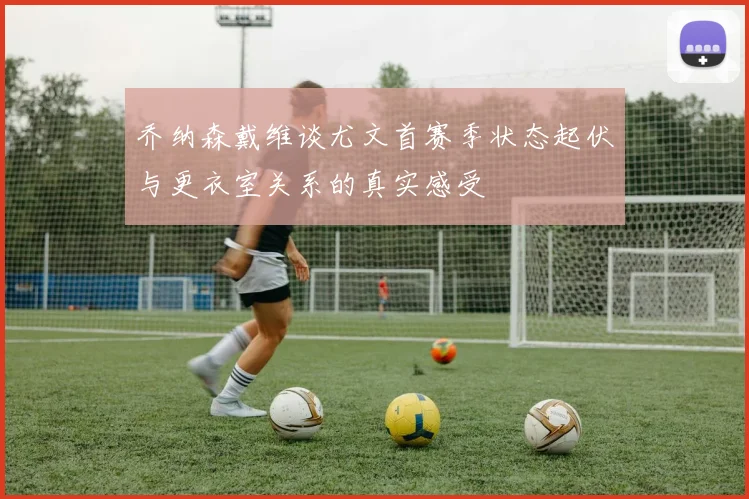 乔纳森戴维谈尤文首赛季状态起伏与更衣室关系的真实感受
