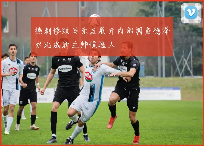 热刺惨败马竞后展开内部调查德泽尔比成新主帅候选人