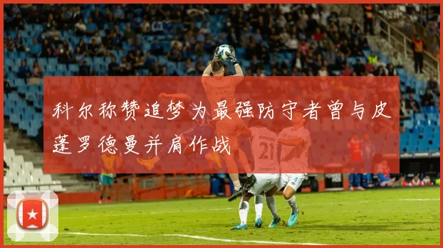 科尔称赞追梦为最强防守者曾与皮蓬罗德曼并肩作战