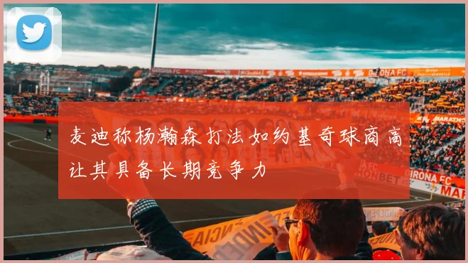 麦迪称杨瀚森打法如约基奇球商高让其具备长期竞争力