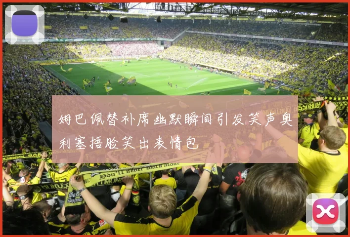 姆巴佩替补席幽默瞬间引发笑声奥利塞捂脸笑出表情包