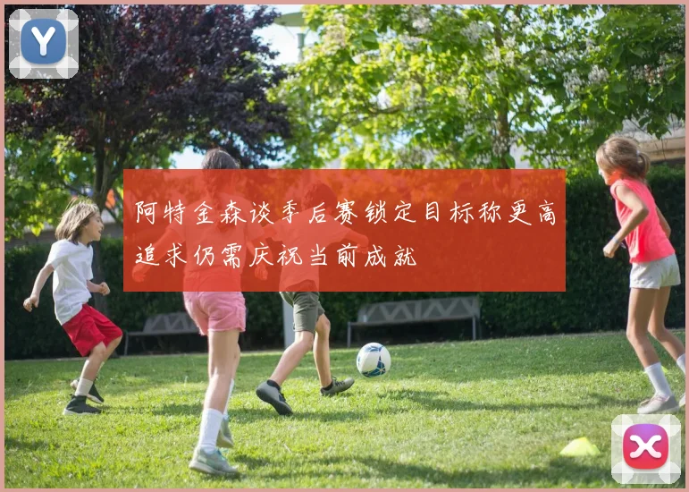 阿特金森谈季后赛锁定目标称更高追求仍需庆祝当前成就