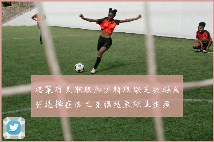 格策对美职联和沙特联缺乏兴趣或将选择在法兰克福结束职业生涯
