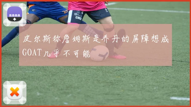 皮尔斯称詹姆斯是乔丹的屏障想成GOAT几乎不可能