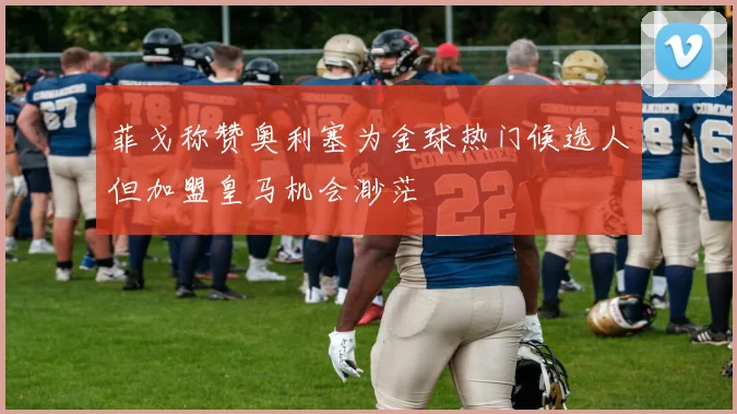 菲戈称赞奥利塞为金球热门候选人但加盟皇马机会渺茫
