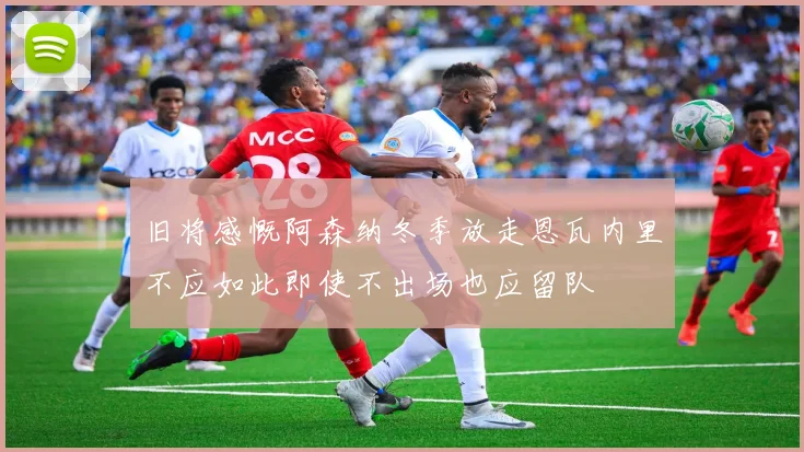 旧将感慨阿森纳冬季放走恩瓦内里不应如此即使不出场也应留队