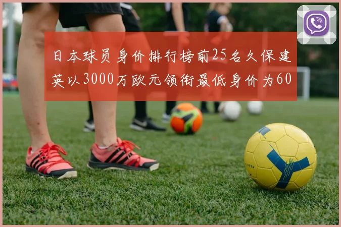日本球员身价排行榜前25名久保建英以3000万欧元领衔最低身价为600万欧元