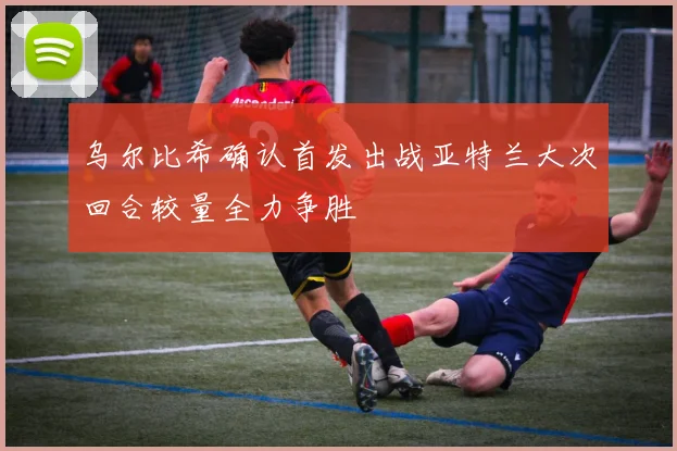 乌尔比希确认首发出战亚特兰大次回合较量全力争胜