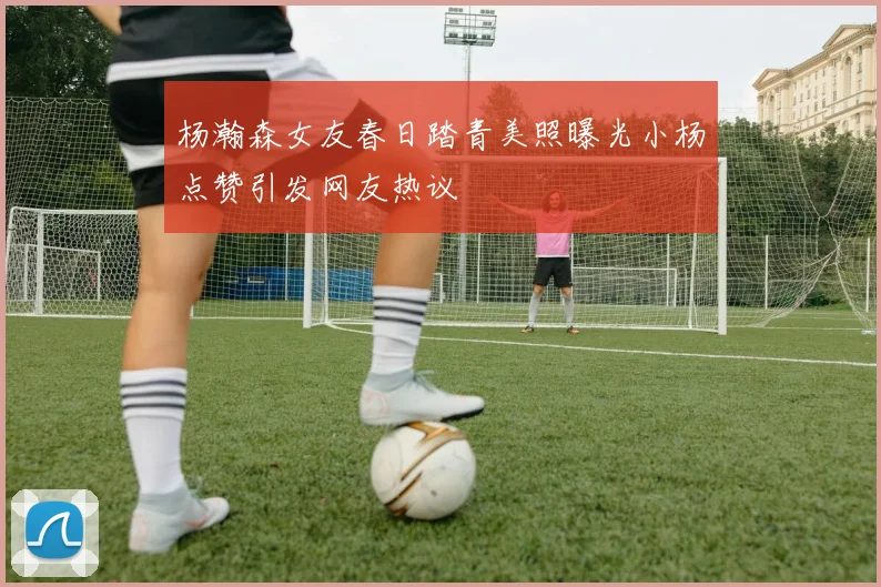 杨瀚森女友春日踏青美照曝光小杨点赞引发网友热议